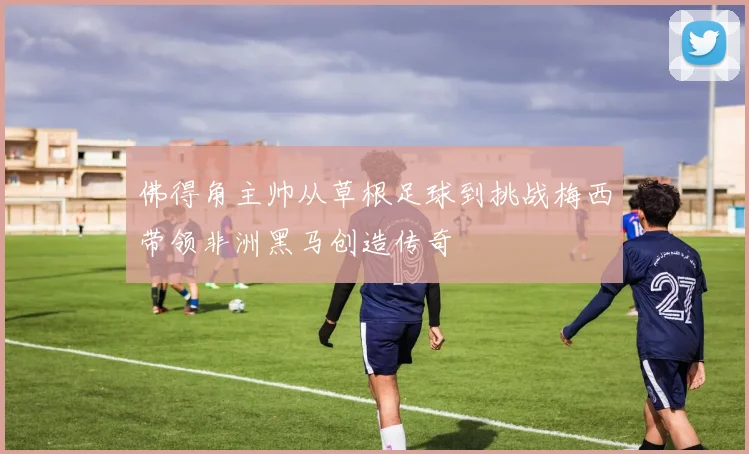 佛得角主帅从草根足球到挑战梅西带领非洲黑马创造传奇