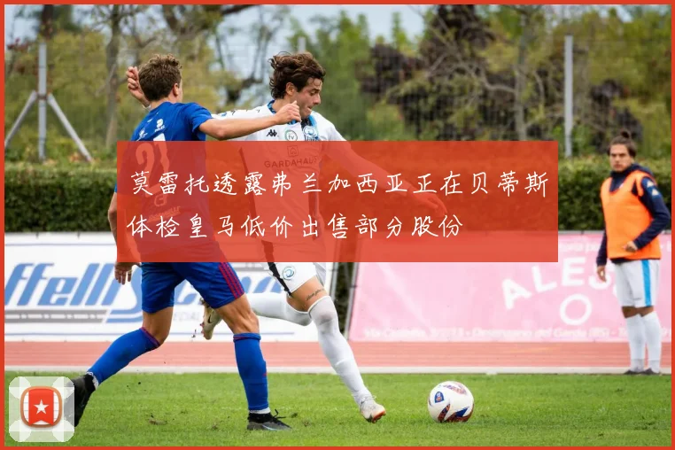 莫雷托透露弗兰加西亚正在贝蒂斯体检皇马低价出售部分股份