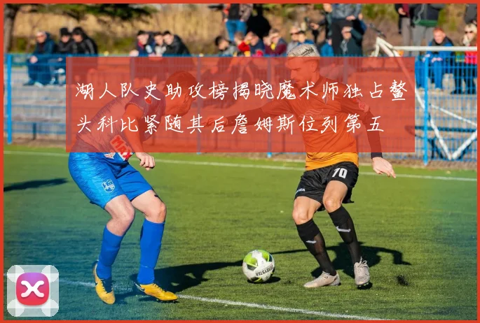 湖人队史助攻榜揭晓魔术师独占鳌头科比紧随其后詹姆斯位列第五