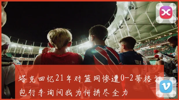 塔克回忆21年对篮网惨遭0-2蒂格打包行李询问我为何拼尽全力