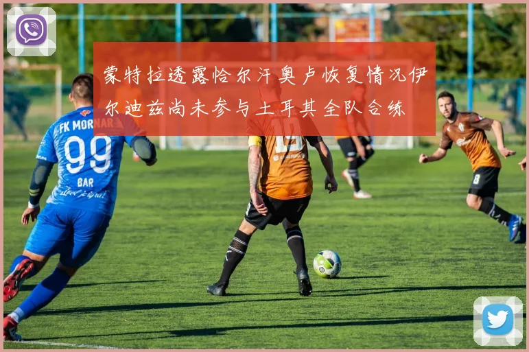 蒙特拉透露恰尔汗奥卢恢复情况伊尔迪兹尚未参与土耳其全队合练