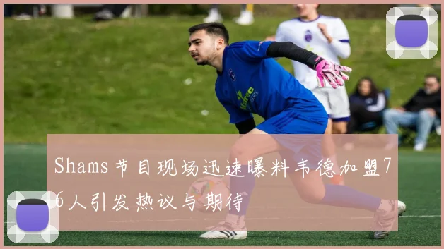 Shams节目现场迅速曝料韦德加盟76人引发热议与期待