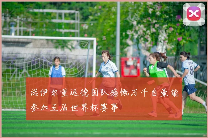 诺伊尔重返德国队感慨万千自豪能参加五届世界杯赛事