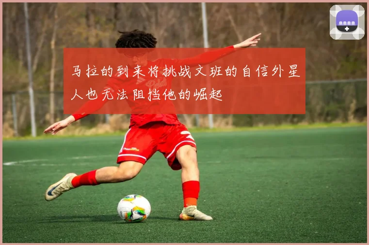 马拉的到来将挑战文班的自信外星人也无法阻挡他的崛起